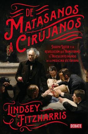 DE MATASANOS A CIRUJANOS. JOSEPH LISTER Y LA REVOLUCIÓN QUE TRANSFORMÓ EL TRUCULENTO MUNDO DE LA MEDICINA VICTORIANA | 9788499928234 | LINDSEY FITZHARRIS