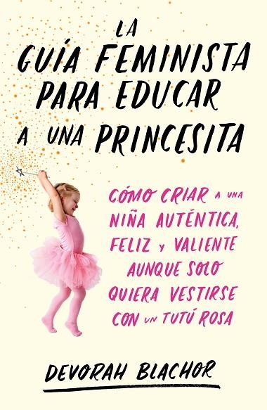 LA GUÍA FEMINISTA PARA EDUCAR A UNA PRINCESITA. CÓMO CRIAR A UNA NIÑA AUTÉNTICA, FELIZ Y VALIENTE AUNQUE SOLO QUIERA VESTIRSE CON UN TUTU ROSA | 9788499987439 | BLACHOR, DEVORAH